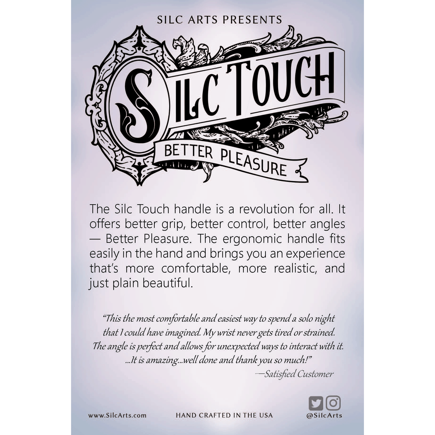 The silc touch handle is a revolution for all. It offers better grip, better control, better angles- Better pleasure. The ergonomic handle fits easily in the hand and brings you an experience that's more comfortable, more realistic, and just plain beautiful.
"This is the most comfortable and easiest way to spend a solo night that I could have imagined. My wrist never gets tired or strained. The angle is perfect and allows for unexpected ways to interact with it. ..It is amazing...well done and thank you!"